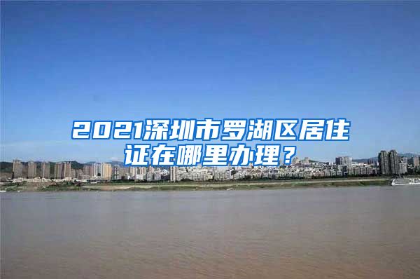 2021深圳市罗湖区居住证在哪里办理？