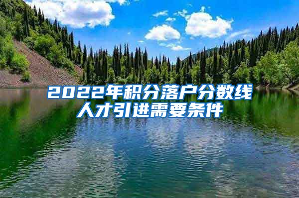 2022年积分落户分数线人才引进需要条件