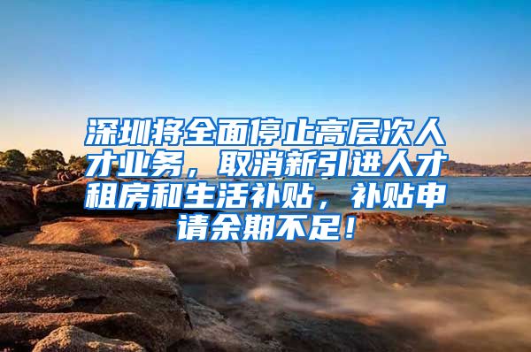 深圳将全面停止高层次人才业务，取消新引进人才租房和生活补贴，补贴申请余期不足！