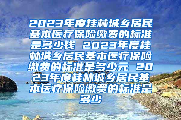 2023年度桂林城乡居民基本医疗保险缴费的标准是多少钱 2023年度桂林城乡居民基本医疗保险缴费的标准是多少元 2023年度桂林城乡居民基本医疗保险缴费的标准是多少