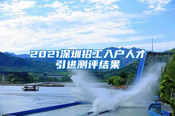 2021深圳招工入户人才引进测评结果