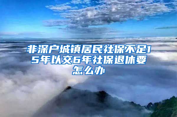 非深户城镇居民社保不足15年以交6年社保退休要怎么办