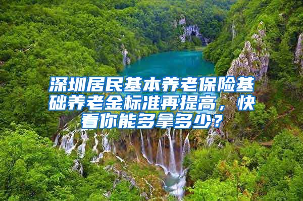 深圳居民基本养老保险基础养老金标准再提高，快看你能多拿多少？