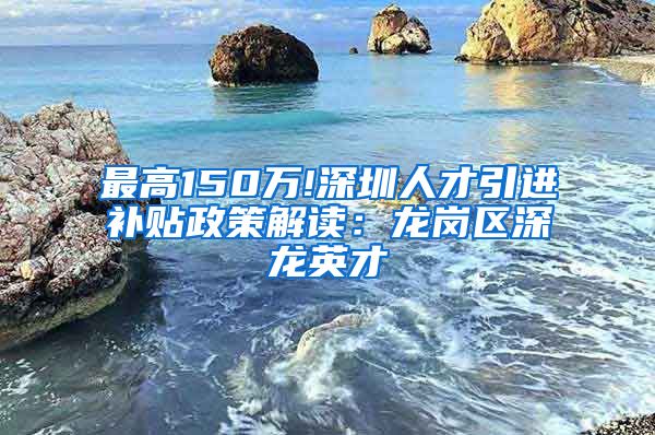 最高150万!深圳人才引进补贴政策解读：龙岗区深龙英才