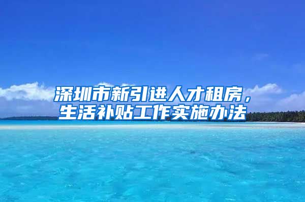 深圳市新引进人才租房，生活补贴工作实施办法