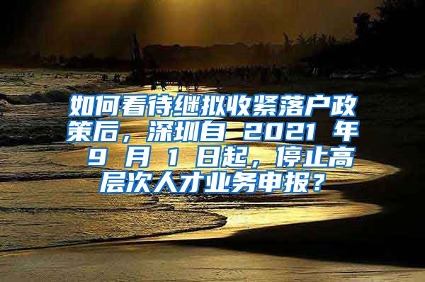 如何看待继拟收紧落户政策后，深圳自 2021 年 9 月 1 日起，停止高层次人才业务申报？