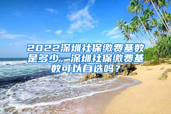 2022深圳社保缴费基数是多少，深圳社保缴费基数可以自选吗？