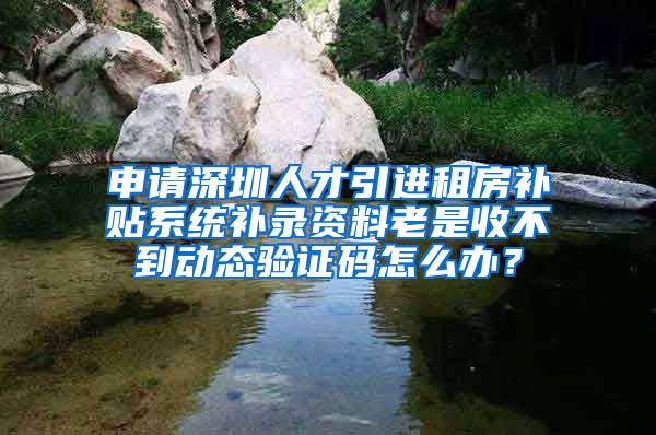 申请深圳人才引进租房补贴系统补录资料老是收不到动态验证码怎么办？