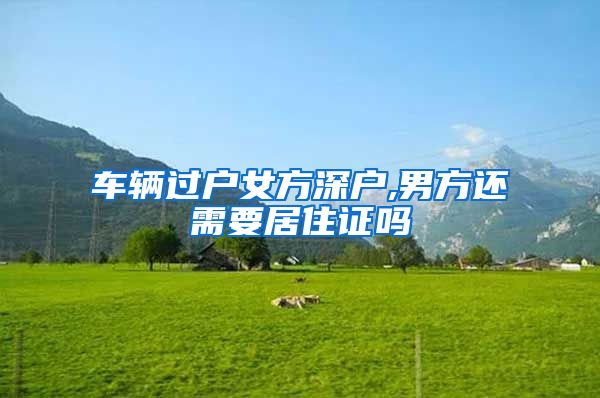 车辆过户女方深户,男方还需要居住证吗