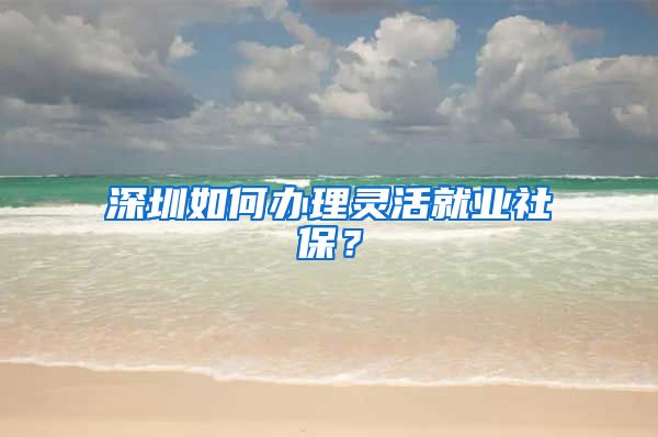 深圳如何办理灵活就业社保？