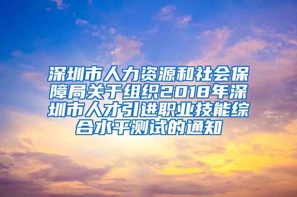 深圳市人力资源和社会保障局关于组织2018年深圳市人才引进职业技能综合水平测试的通知