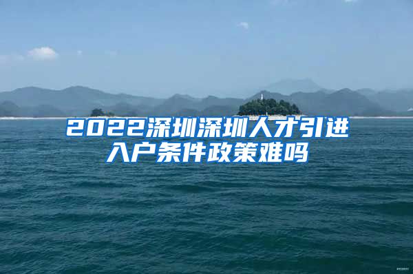 2022深圳深圳人才引进入户条件政策难吗