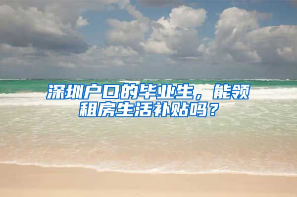 深圳户口的毕业生，能领租房生活补贴吗？