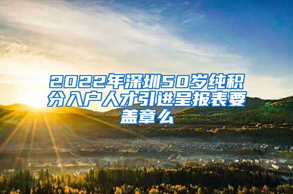 2022年深圳50岁纯积分入户人才引进呈报表要盖章么