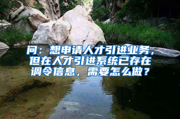 问：想申请人才引进业务，但在人才引进系统已存在调令信息，需要怎么做？