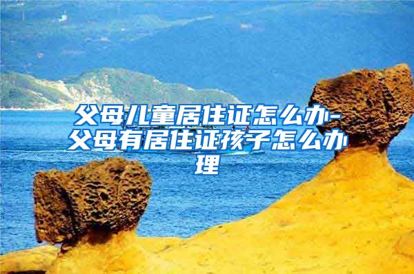 父母儿童居住证怎么办-父母有居住证孩子怎么办理