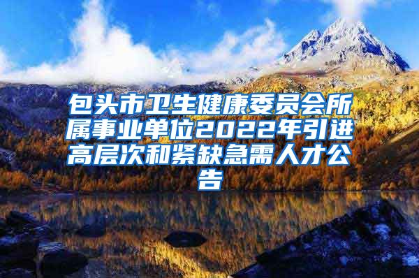 包头市卫生健康委员会所属事业单位2022年引进高层次和紧缺急需人才公告