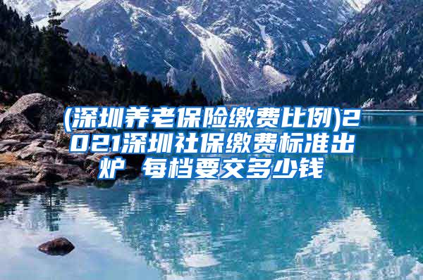 (深圳养老保险缴费比例)2021深圳社保缴费标准出炉 每档要交多少钱