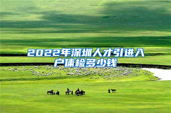 2022年深圳人才引进入户体检多少钱