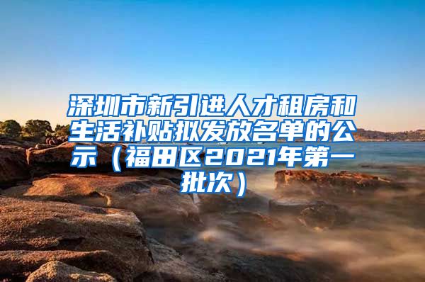 深圳市新引进人才租房和生活补贴拟发放名单的公示（福田区2021年第一批次）