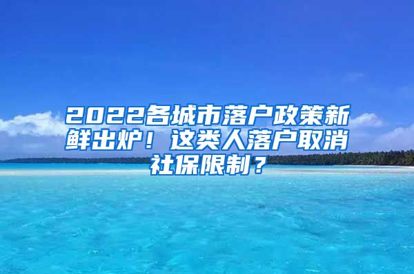 2022各城市落户政策新鲜出炉！这类人落户取消社保限制？