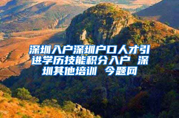 深圳入户深圳户口人才引进学历技能积分入户 深圳其他培训 今题网