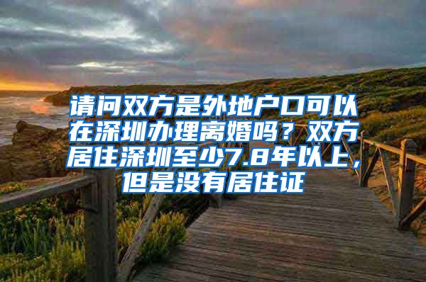 请问双方是外地户口可以在深圳办理离婚吗？双方居住深圳至少7.8年以上，但是没有居住证