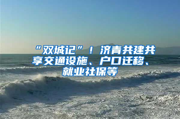 “双城记”！济青共建共享交通设施、户口迁移、就业社保等