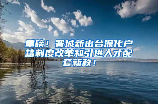 重磅！晋城新出台深化户籍制度改革和引进人才配套新政！