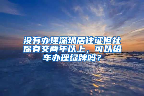 没有办理深圳居住证但社保有交两年以上，可以给车办理绿牌吗？