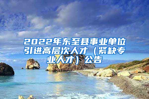 2022年东至县事业单位引进高层次人才（紧缺专业人才）公告