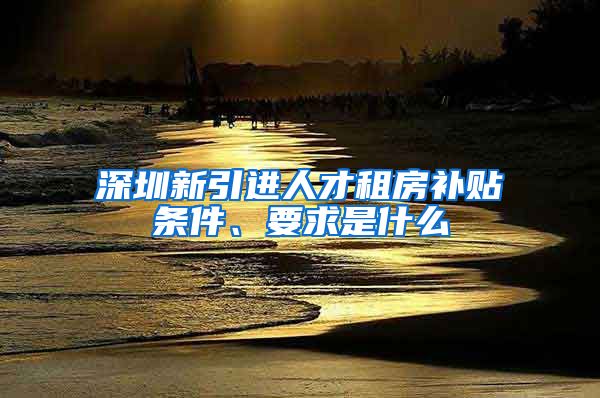 深圳新引进人才租房补贴条件、要求是什么