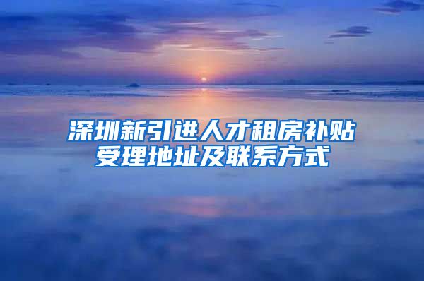 深圳新引进人才租房补贴受理地址及联系方式