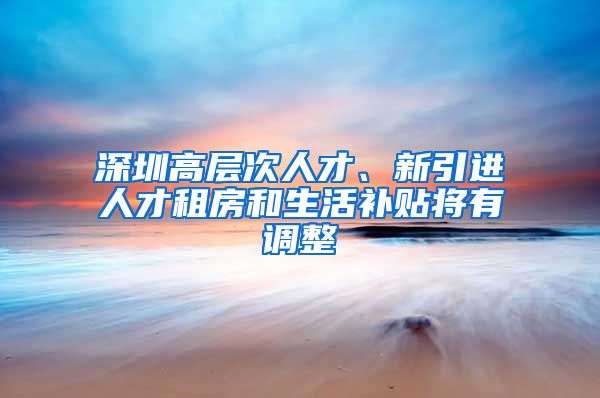 深圳高层次人才、新引进人才租房和生活补贴将有调整