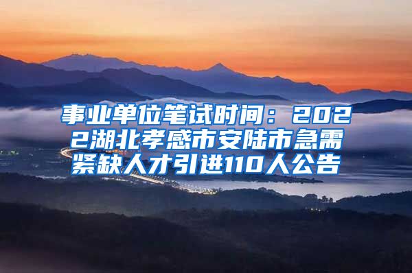 事业单位笔试时间：2022湖北孝感市安陆市急需紧缺人才引进110人公告