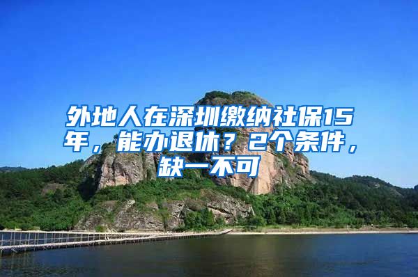 外地人在深圳缴纳社保15年，能办退休？2个条件，缺一不可