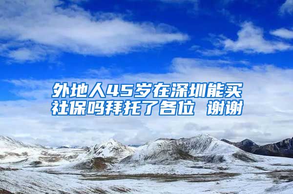 外地人45岁在深圳能买社保吗拜托了各位 谢谢