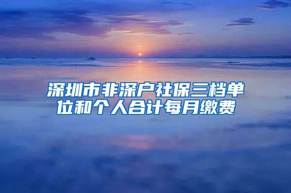 深圳市非深户社保三档单位和个人合计每月缴费