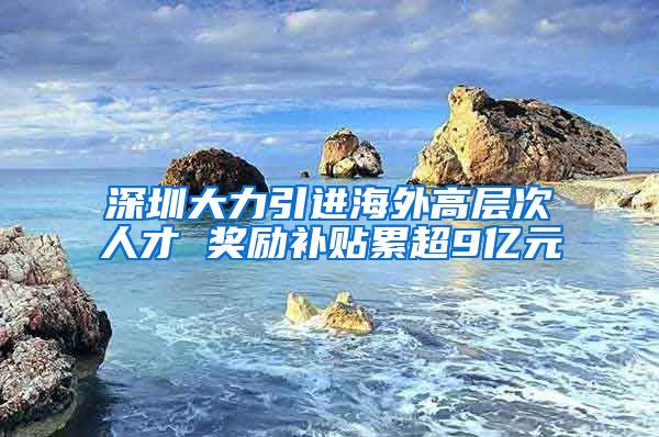 深圳大力引进海外高层次人才 奖励补贴累超9亿元