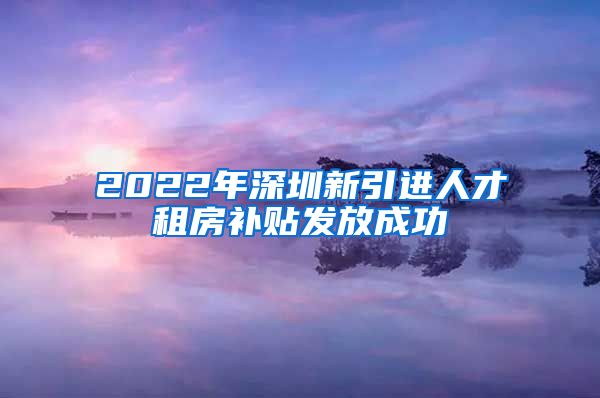 2022年深圳新引进人才租房补贴发放成功