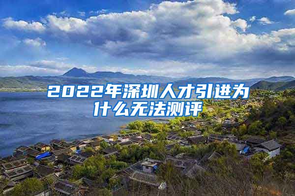 2022年深圳人才引进为什么无法测评