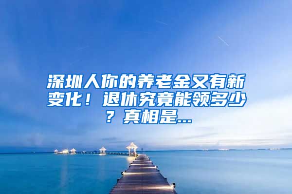 深圳人你的养老金又有新变化！退休究竟能领多少？真相是...