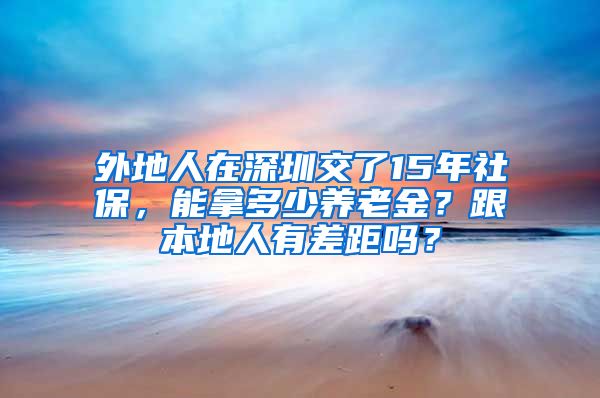 外地人在深圳交了15年社保，能拿多少养老金？跟本地人有差距吗？