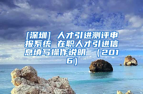 [深圳] 人才引进测评申报系统 在职人才引进信息填写操作说明 （2016）