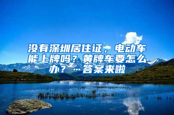 没有深圳居住证，电动车能上牌吗？黄牌车要怎么办？…答案来啦