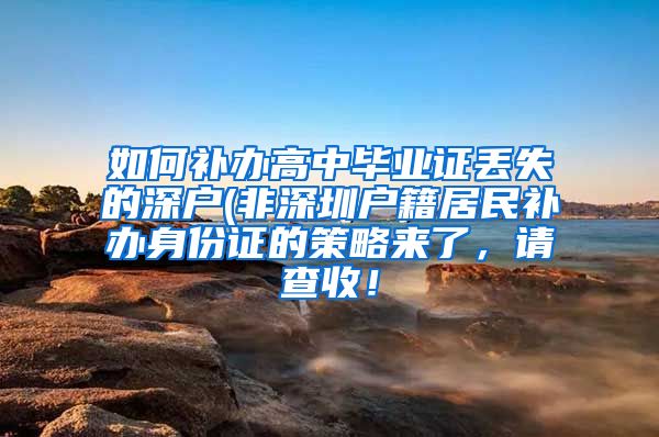 如何补办高中毕业证丢失的深户(非深圳户籍居民补办身份证的策略来了，请查收！