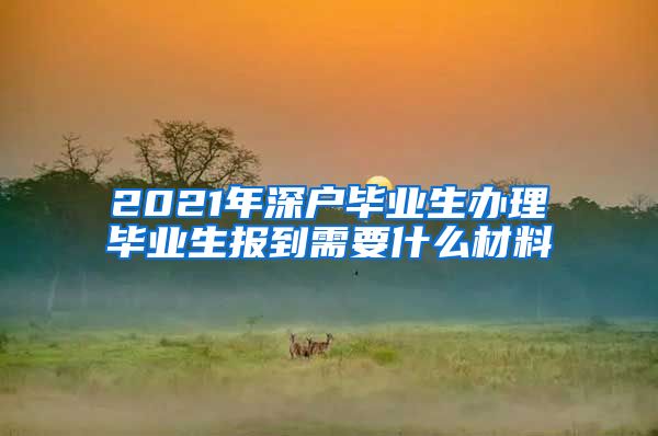 2021年深户毕业生办理毕业生报到需要什么材料