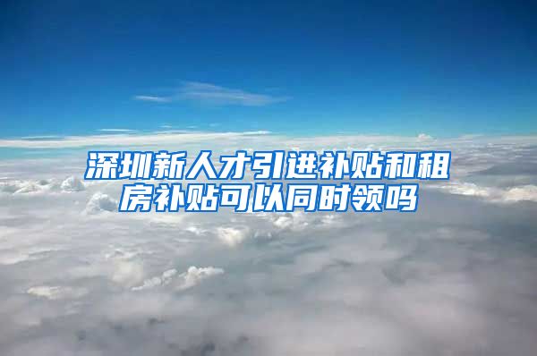 深圳新人才引进补贴和租房补贴可以同时领吗