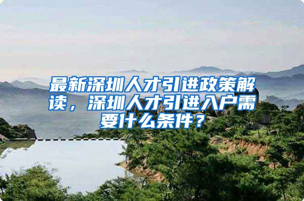 最新深圳人才引进政策解读，深圳人才引进入户需要什么条件？