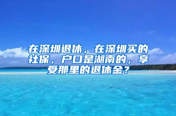 在深圳退休，在深圳买的社保，户口是湖南的，享受那里的退休金？